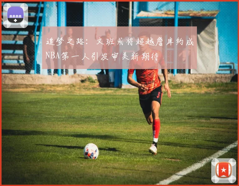 追梦之路：文班或将超越詹库约成NBA第一人引发审美新期待
