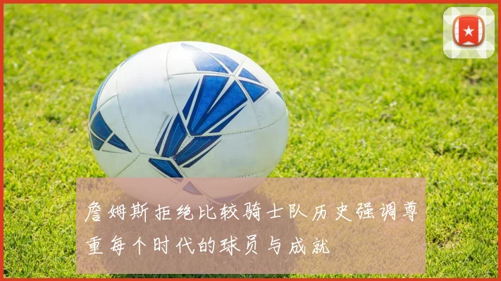 詹姆斯拒绝比较骑士队历史强调尊重每个时代的球员与成就