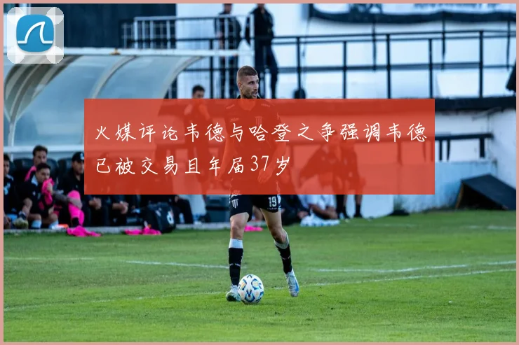 火媒评论韦德与哈登之争强调韦德已被交易且年届37岁