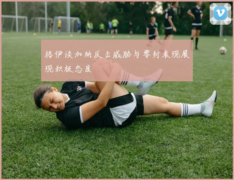 格伊谈加纳反击威胁与零封表现展现积极态度
