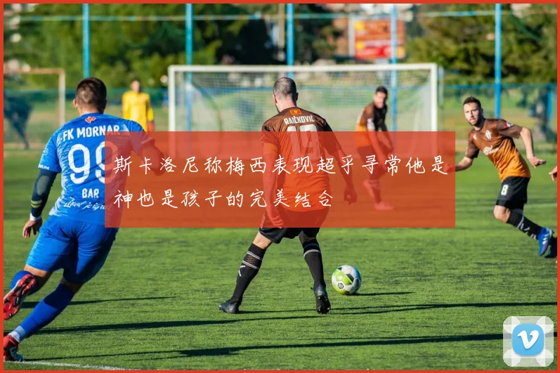 斯卡洛尼称梅西表现超乎寻常他是神也是孩子的完美结合