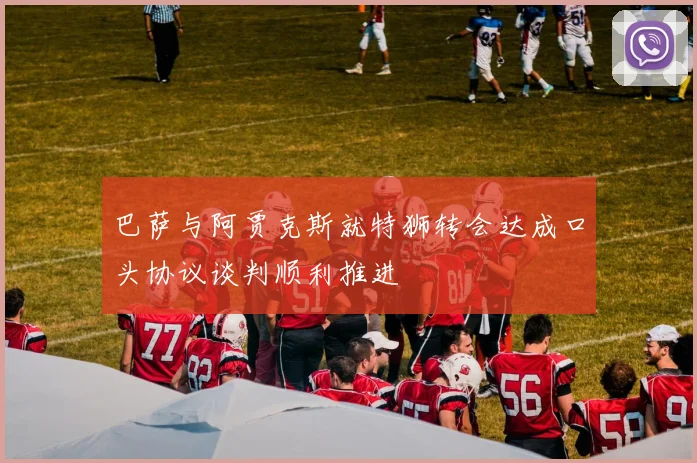 巴萨与阿贾克斯就特狮转会达成口头协议谈判顺利推进