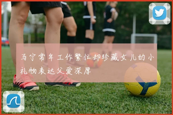 马宁常年工作繁忙却珍藏女儿的小礼物表达父爱深厚