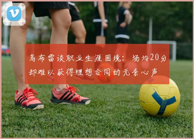 乌布雷谈职业生涯困境：场均20分却难以获得理想合同的无奈心声