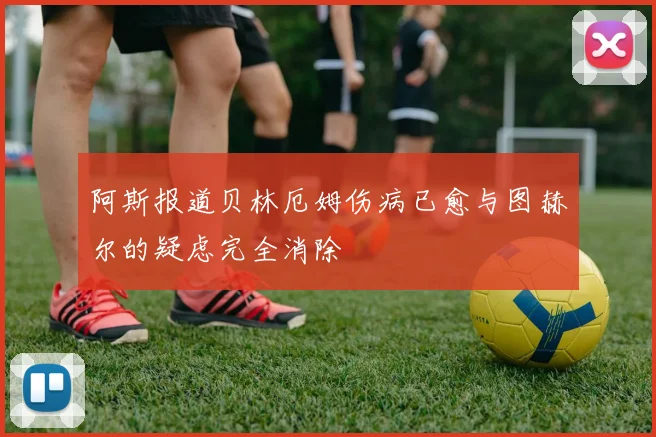 阿斯报道贝林厄姆伤病已愈与图赫尔的疑虑完全消除