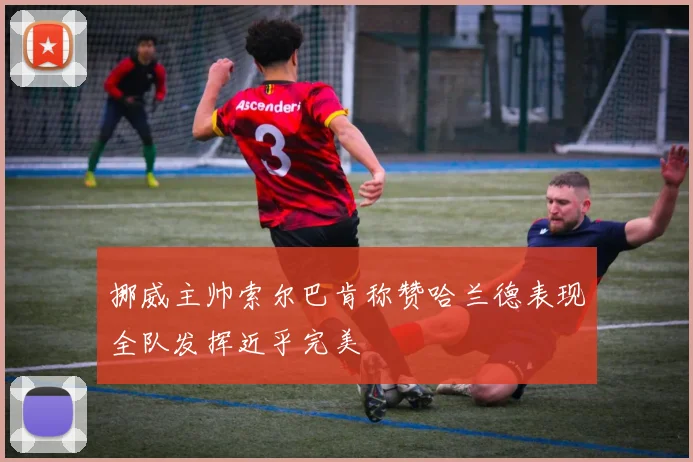 挪威主帅索尔巴肯称赞哈兰德表现全队发挥近乎完美