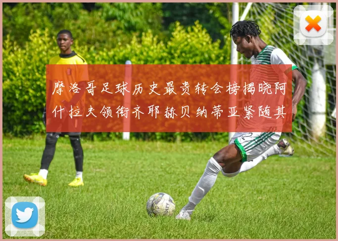摩洛哥足球历史最贵转会榜揭晓阿什拉夫领衔齐耶赫贝纳蒂亚紧随其后
