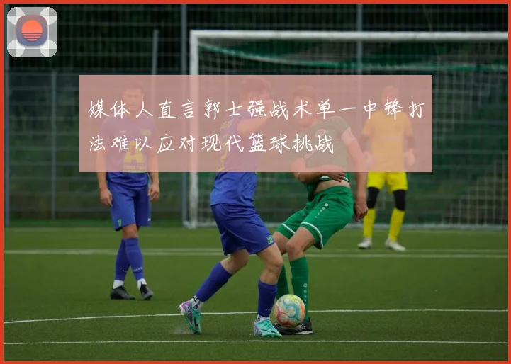 媒体人直言郭士强战术单一中锋打法难以应对现代篮球挑战