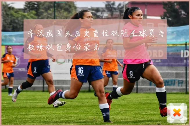 齐沃成国米历史首位双冠王球员与教练双重身份荣光