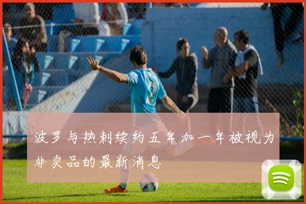 波罗与热刺续约五年加一年被视为非卖品的最新消息