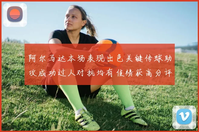 阿尔马达本场表现出色关键传球助攻成功过人对抗均有佳绩获高分评价